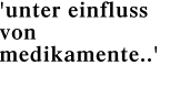 'unter einfluss von medikamente..'