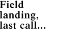 Field landing, last call...